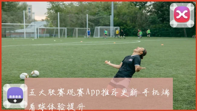 五大联赛观赛App推荐更新 手机端看球体验提升