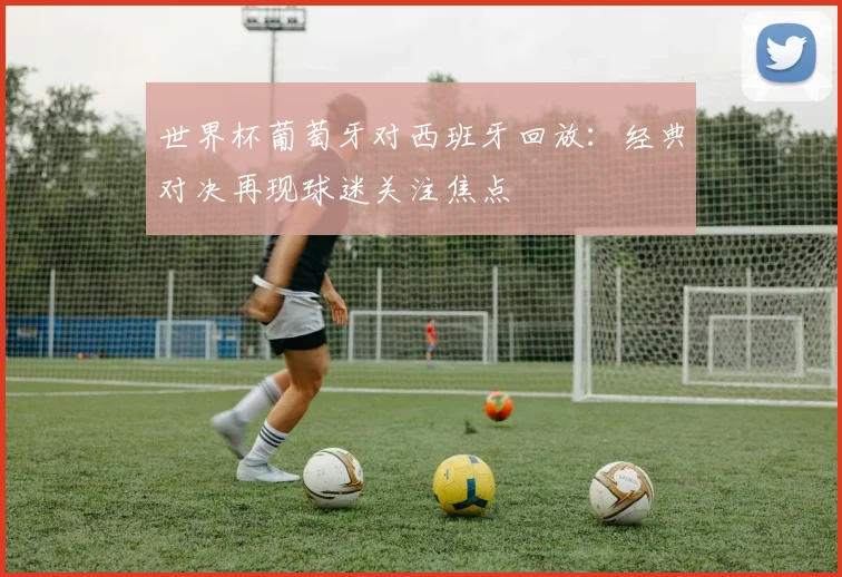 世界杯葡萄牙对西班牙回放：经典对决再现球迷关注焦点