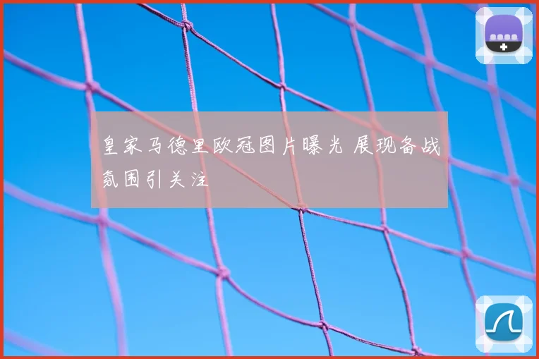 皇家马德里欧冠图片曝光 展现备战氛围引关注