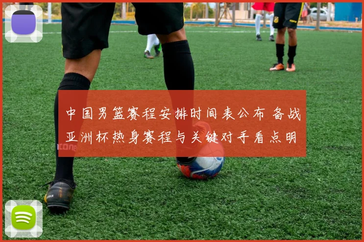 中国男篮赛程安排时间表公布 备战亚洲杯热身赛程与关键对手看点明确