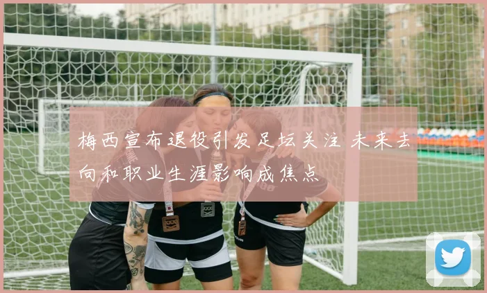 梅西宣布退役引发足坛关注 未来去向和职业生涯影响成焦点
