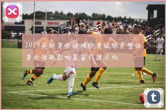 2019英超身价榜揭晓曼城球员整体身价领跑影响夏窗引援方向