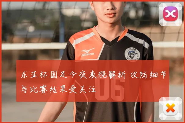 东亚杯国足今夜表现解析 攻防细节与比赛结果受关注