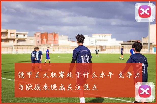 德甲五大联赛处于什么水平 竞争力与欧战表现成关注焦点