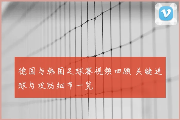 德国与韩国足球赛视频回顾 关键进球与攻防细节一览