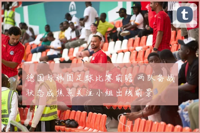 德国与韩国足球比赛前瞻 两队备战状态成焦点关注小组出线前景