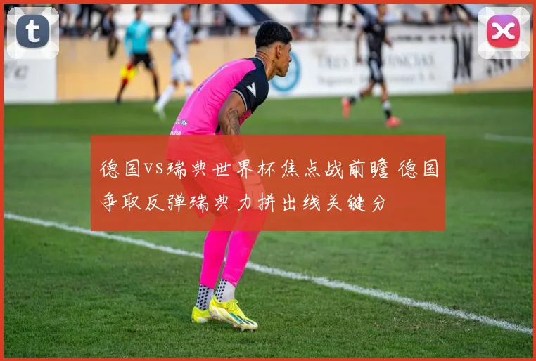 德国vs瑞典世界杯焦点战前瞻 德国争取反弹瑞典力拼出线关键分
