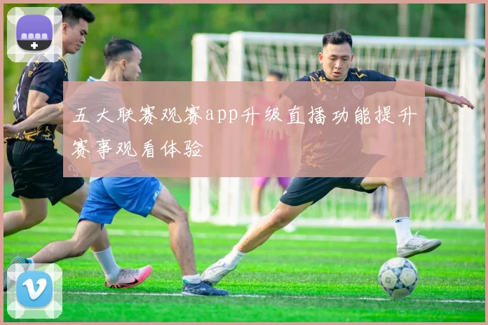 五大联赛观赛app升级直播功能提升赛事观看体验