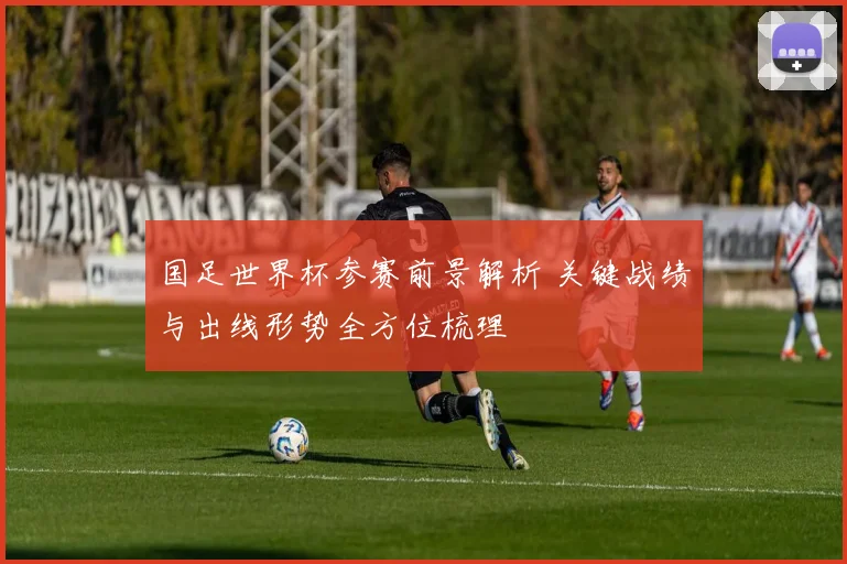 国足世界杯参赛前景解析 关键战绩与出线形势全方位梳理