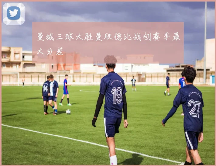 曼城三球大胜曼联德比战创赛季最大分差