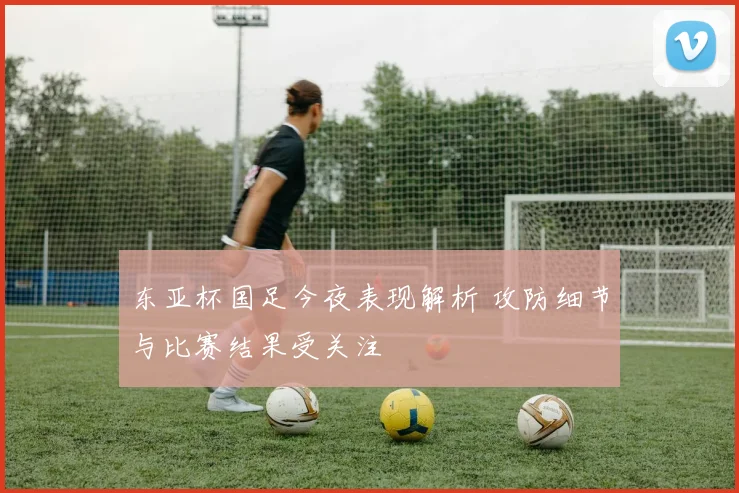 东亚杯国足今夜表现解析 攻防细节与比赛结果受关注