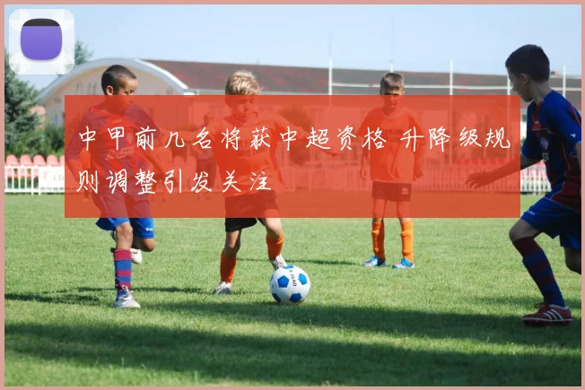 中甲前几名将获中超资格 升降级规则调整引发关注