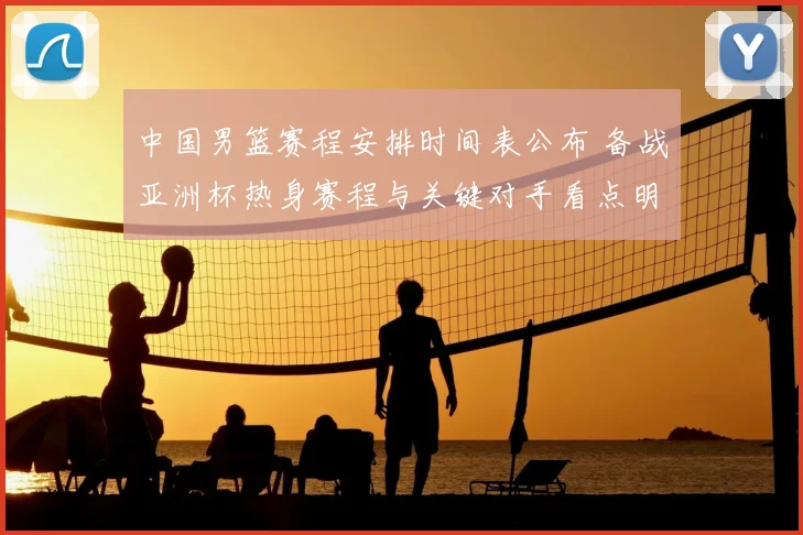 中国男篮赛程安排时间表公布 备战亚洲杯热身赛程与关键对手看点明确