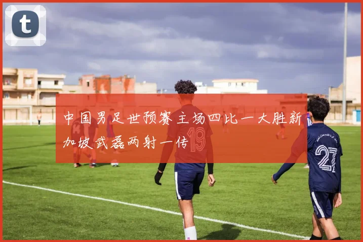 中国男足世预赛主场四比一大胜新加坡武磊两射一传
