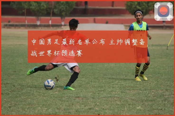 中国男足最新名单公布 主帅调整备战世界杯预选赛