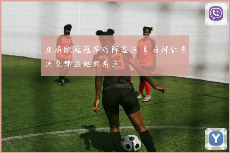 历届欧冠冠军对阵盘点 皇马拜仁多次交锋成经典看点