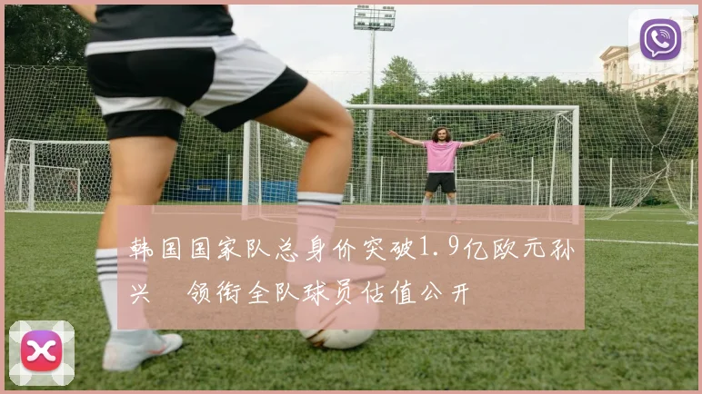韩国国家队总身价突破1.9亿欧元孙兴慜领衔全队球员估值公开