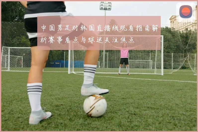 中国男足对韩国直播线观看指南解析赛事看点与球迷关注焦点