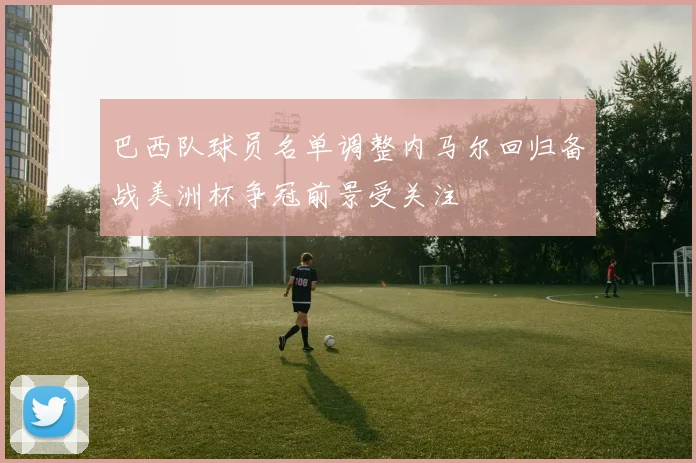 巴西队球员名单调整内马尔回归备战美洲杯争冠前景受关注