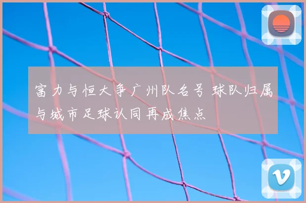 富力与恒大争广州队名号 球队归属与城市足球认同再成焦点