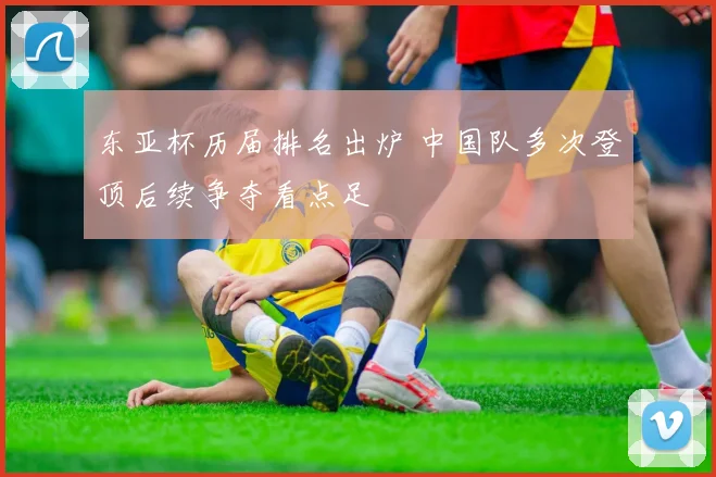 东亚杯历届排名出炉 中国队多次登顶后续争夺看点足