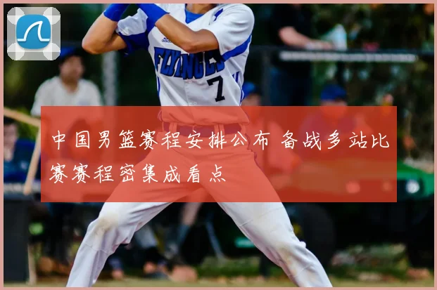 中国男篮赛程安排公布 备战多站比赛赛程密集成看点