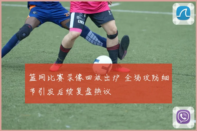篮网比赛录像回放出炉 全场攻防细节引发后续复盘热议