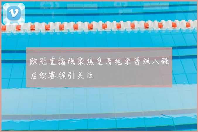 欧冠直播线聚焦皇马绝杀晋级八强后续赛程引关注